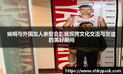 姚明与外国友人亲密合影展现跨文化交流与友谊的美好瞬间