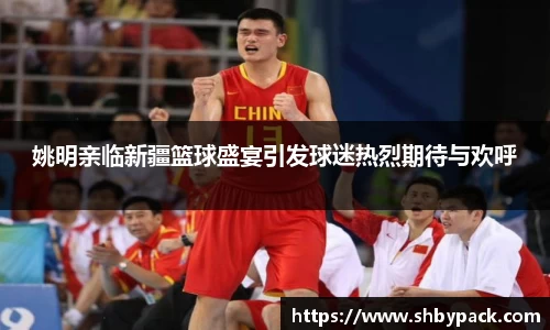 姚明亲临新疆篮球盛宴引发球迷热烈期待与欢呼