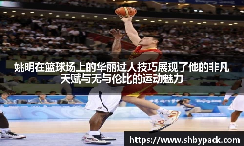 姚明在篮球场上的华丽过人技巧展现了他的非凡天赋与无与伦比的运动魅力
