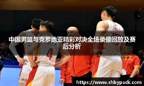 中国男篮与克罗地亚精彩对决全场录像回放及赛后分析