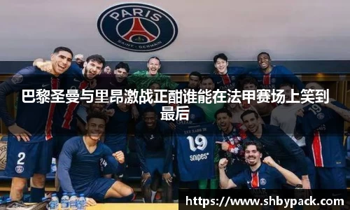巴黎圣曼与里昂激战正酣谁能在法甲赛场上笑到最后