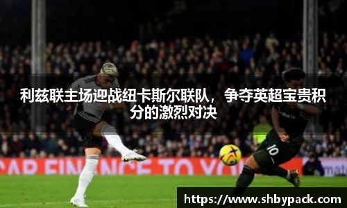 利兹联主场迎战纽卡斯尔联队，争夺英超宝贵积分的激烈对决